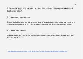 52
8. What are ways that parents can help their children develop awareness of
the human body?
8.1. Breastfeed your children
Sharon Bättig-Diaz, who was born and who grew up on a plantation in Sri Lanka, is a mother of 3
children and a grandmother of 2 children, mentioned that in her view breastfeeding is natural.
8.2. Touch your children
Touching your child / children has numerous benefits such as helping her or him feel calm / less
anxious / relaxed.28
28
https://www.linkedin.com/posts/kim-mcneilly-%F0%9F%8C%B7-6131131b3_human-touch-parent-ugcPost-6968863197848092673-rZOT
 