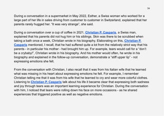 54
During a conversation in a supermarket in May 2022, Esther, a Swiss woman who worked for a
large part of her life in sales driving from customer to customer in Switzerland, explained that her
parents rarely hugged her. “It was very strange”, she said.
During a conversation over a cup of coffee in 2021, Christian P. Casparis, a Swiss man,
explained that his parents did not hug him or his siblings. Skin was there to be scrubbed when
taking a bath once a week, Christian wrote in his biography. Elaborating on this, Christian P.
Casparis mentioned, I recall, that he had suffered quite a lot from the relatively strict way that his
parents - in particular his mother - had brought him up. For example, tears would call for a “don’t
be a crybaby!”, Christian wrote in his biography. And his mother would often, he wrote in his
biography and explained in the follow-up conversation, demonstrate a “stiff upper lip” - not
expressing emotions she felt.
From the conversation with Christian, I also recall that it was from his Italian wife that he learned
what was missing in his heart about expressing emotions he felt. For example, I remember
Christian telling me that it was from his wife that he learned to cry and wear more colorful clothes.
Listening to Christian P. Casparis talk about his life it became clear that expressing both sadness
and joy through tears was an important learning experience for Christian. During the conversation
with him, I noticed that tears were rolling down his face on more occasions - as he shared
experiences that triggered positive as well as negative emotions.
 