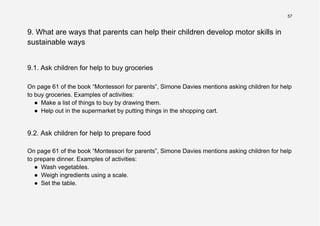 57
9. What are ways that parents can help their children develop motor skills in
sustainable ways
9.1. Ask children for help to buy groceries
On page 61 of the book “Montessori for parents”, Simone Davies mentions asking children for help
to buy groceries. Examples of activities:
● Make a list of things to buy by drawing them.
● Help out in the supermarket by putting things in the shopping cart.
9.2. Ask children for help to prepare food
On page 61 of the book “Montessori for parents”, Simone Davies mentions asking children for help
to prepare dinner. Examples of activities:
● Wash vegetables.
● Weigh ingredients using a scale.
● Set the table.
 
