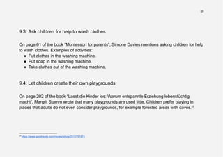 59
9.3. Ask children for help to wash clothes
On page 61 of the book “Montessori for parents”, Simone Davies mentions asking children for help
to wash clothes. Examples of activities:
● Put clothes in the washing machine.
● Put soap in the washing machine.
● Take clothes out of the washing machine.
9.4. Let children create their own playgrounds
On page 202 of the book “Lasst die Kinder los: Warum entspannte Erziehung lebenstüchtig
macht”, Margrit Stamm wrote that many playgrounds are used little. Children prefer playing in
places that adults do not even consider playgrounds, for example forested areas with caves.29
29
https://www.goodreads.com/review/show/2512751574
 