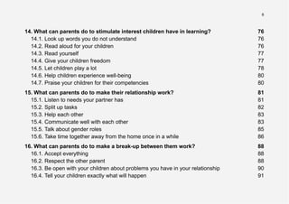 6
14. What can parents do to stimulate interest children have in learning? 76
14.1. Look up words you do not understand 76
14.2. Read aloud for your children 76
14.3. Read yourself 77
14.4. Give your children freedom 77
14.5. Let children play a lot 78
14.6. Help children experience well-being 80
14.7. Praise your children for their competencies 80
15. What can parents do to make their relationship work? 81
15.1. Listen to needs your partner has 81
15.2. Split up tasks 82
15.3. Help each other 83
15.4. Communicate well with each other 83
15.5. Talk about gender roles 85
15.6. Take time together away from the home once in a while 86
16. What can parents do to make a break-up between them work? 88
16.1. Accept everything 88
16.2. Respect the other parent 88
16.3. Be open with your children about problems you have in your relationship 90
16.4. Tell your children exactly what will happen 91
 