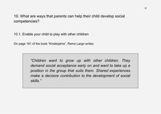 61
10. What are ways that parents can help their child develop social
competencies?
10.1. Enable your child to play with other children
On page 191 of the book “Kinderjahre”, Remo Largo writes:
“Children want to grow up with other children. They
demand social acceptance early on and want to take up a
position in the group that suits them. Shared experiences
make a decisive contribution to the development of social
skills.”
 