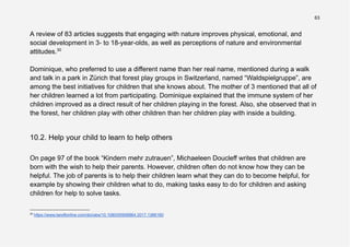 63
A review of 83 articles suggests that engaging with nature improves physical, emotional, and
social development in 3- to 18-year-olds, as well as perceptions of nature and environmental
attitudes.30
Dominique, who preferred to use a different name than her real name, mentioned during a walk
and talk in a park in Zürich that forest play groups in Switzerland, named “Waldspielgruppe”, are
among the best initiatives for children that she knows about. The mother of 3 mentioned that all of
her children learned a lot from participating. Dominique explained that the immune system of her
children improved as a direct result of her children playing in the forest. Also, she observed that in
the forest, her children play with other children than her children play with inside a building.
10.2. Help your child to learn to help others
On page 97 of the book “Kindern mehr zutrauen”, Michaeleen Doucleff writes that children are
born with the wish to help their parents. However, children often do not know how they can be
helpful. The job of parents is to help their children learn what they can do to become helpful, for
example by showing their children what to do, making tasks easy to do for children and asking
children for help to solve tasks.
30
https://www.tandfonline.com/doi/abs/10.1080/00958964.2017.1366160
 