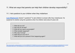 65
11. What are ways that parents can help their children develop responsibility?
11.1. Ask questions to your children when they misbehave
Leon Khaimovich shared 7 questions32
to ask children to answer after they misbehaved. He
explained he started using the questions when his children were about 6 years old:
1. What did you do?
2. Why did you do that?
3. What did you want to accomplish?
4. What actually happened?
5. Why was it wrong?
6. What will you do to fix it?
7. What will you do to prevent it from happening again?
32
https://www.linkedin.com/feed/update/urn:li:activity:6929003767774236672?commentUrn=urn%3Ali%3Acomment%3A%28activity%3A692900376777423667
2%2C6929319902159777792%29&replyUrn=urn%3Ali%3Acomment%3A%28activity%3A6929003767774236672%2C6930268537903026176%29
 
