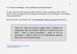 66
11.2. Focus on dialogue - not on getting and giving permission
On page 180 of the book “Raising competent children” Jesper Juul explained that to create a
family, in which all members thrive and develop in healthy ways, focus on dialogue - not on getting
and giving permission.33
About 40 minutes into a fireside chat34
with Rita McGrath, Whitney Johnson mentioned this:
“How do I make sure that no matter what, I maintain my
relationship with my children? What do I need to do to do
that? I need to have boundaries. I need to not be
permissive. I need to focus on the relationship, because
that is the most important thing.”
34
https://youtu.be/bato5m6uvZU
33
https://www.goodreads.com/review/show/3745257239
 