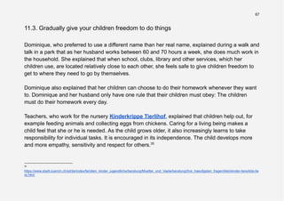 67
11.3. Gradually give your children freedom to do things
Dominique, who preferred to use a different name than her real name, explained during a walk and
talk in a park that as her husband works between 60 and 70 hours a week, she does much work in
the household. She explained that when school, clubs, library and other services, which her
children use, are located relatively close to each other, she feels safe to give children freedom to
get to where they need to go by themselves.
Dominique also explained that her children can choose to do their homework whenever they want
to. Dominique and her husband only have one rule that their children must obey: The children
must do their homework every day.
Teachers, who work for the nursery Kinderkrippe Tierlihof, explained that children help out, for
example feeding animals and collecting eggs from chickens. Caring for a living being makes a
child feel that she or he is needed. As the child grows older, it also increasingly learns to take
responsibility for individual tasks. It is encouraged in its independence. The child develops more
and more empathy, sensitivity and respect for others.35
35
https://www.stadt-zuerich.ch/sd/de/index/familien_kinder_jugendliche/beratung/Muetter_und_Vaeterberatung/ihre_haeufigsten_fragen/kleinkinder-tiere/kita-tie
re.html
 