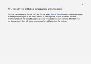 68
11.4. Talk with your child about consequences of their decisions
During a conversation in August 2022 via Google Meet, Sophie Rudolph described her parenting
as freestyle involving no or few rules. Instead of creating rules, Sophie explained that she
communicates with her son about consequences of his decisions. For example, if her son does
not sleep enough, they talk about experiences he had being tired the next day.
 