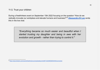 69
11.5. Trust your children
During a freethinkers event on September 15th 2022 focusing on the question “How do we
radically innovate our workplace and elevate humans and business?”36
Alessandra Di Leo wrote
this in the live chat:
“Everything became so much easier and beautiful when I
started trusting my daughter and being in awe with her
evolution and growth - rather than trying to control it."
36
https://www.linkedin.com/events/freethinkerscornergloballaunchc6971232306392932353/comments/
 