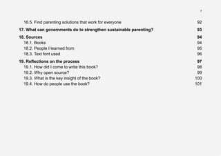 7
16.5. Find parenting solutions that work for everyone 92
17. What can governments do to strengthen sustainable parenting? 93
18. Sources 94
18.1. Books 94
18.2. People I learned from 95
18.3. Text font used 96
19. Reflections on the process 97
19.1. How did I come to write this book? 98
19.2. Why open source? 99
19.3. What is the key insight of the book? 100
19.4. How do people use the book? 101
 