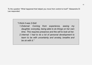 70
To the question “What happened that helped you move from control to trust?” Alessandra Di
Leo responded:
“I think it was 2-fold:
1.External: Coming from experience, seeing my
daughter, everyday, being able to do things on her own
time. This requires presence and the will to look at her.
2.Internal: I had to do a lot of personal development to
learn to be with uncertainty and anxiety, breathe and
be ok with it.”
 