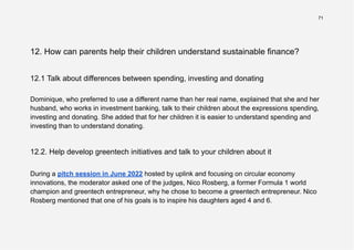 71
12. How can parents help their children understand sustainable finance?
12.1 Talk about differences between spending, investing and donating
Dominique, who preferred to use a different name than her real name, explained that she and her
husband, who works in investment banking, talk to their children about the expressions spending,
investing and donating. She added that for her children it is easier to understand spending and
investing than to understand donating.
12.2. Help develop greentech initiatives and talk to your children about it
During a pitch session in June 2022 hosted by uplink and focusing on circular economy
innovations, the moderator asked one of the judges, Nico Rosberg, a former Formula 1 world
champion and greentech entrepreneur, why he chose to become a greentech entrepreneur. Nico
Rosberg mentioned that one of his goals is to inspire his daughters aged 4 and 6.
 