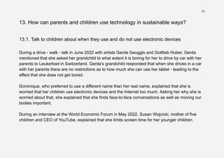 72
13. How can parents and children use technology in sustainable ways?
13.1. Talk to children about when they use and do not use electronic devices
During a drive - walk - talk in June 2022 with artists Gerda Geuggis and Gottlieb Huber, Gerda
mentioned that she asked her grandchild to what extent it is boring for her to drive by car with her
parents to Leukerbad in Switzerland. Gerda’s grandchild responded that when she drives in a car
with her parents there are no restrictions as to how much she can use her tablet - leading to the
effect that she does not get bored.
Dominique, who preferred to use a different name than her real name, explained that she is
worried that her children use electronic devices and the Internet too much. Asking her why she is
worried about that, she explained that she finds face-to-face conversations as well as moving our
bodies important.
During an interview at the World Economic Forum in May 2022, Susan Wojcicki, mother of five
children and CEO of YouTube, explained that she limits screen time for her younger children.
 