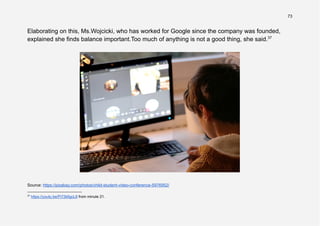 73
Elaborating on this, Ms.Wojcicki, who has worked for Google since the company was founded,
explained she finds balance important.Too much of anything is not a good thing, she said.37
Source: https://pixabay.com/photos/child-student-video-conference-5976952/
37
https://youtu.be/Pi72kfigcL8 from minute 21.
 