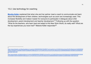 74
13.2. Use technology for coaching
Monika Keller explained that when she and her partner meet a coach to communicate and learn
about the development of their children, technologies such as zoom are increasingly used. This
increases flexibility and makes it easier for everyone to participate in dialogues about child
development, parent development and teacher development.38
Following up with the question
“What do the teachers, who learn best and adapt to this New Work World, do really well? What are
the top experiences you have had?” Melanie Keller responded39
:
39
https://www.linkedin.com/feed/update/urn:li:activity:6948509406451924994?commentUrn=urn%3Ali%3Acomment%3A%28activity%3A694850940645192499
4%2C6948515559743356928%29&replyUrn=urn%3Ali%3Acomment%3A%28activity%3A6948509406451924994%2C6948544893136875520%29
38
https://www.linkedin.com/feed/update/urn:li:activity:6948509406451924994?commentUrn=urn%3Ali%3Acomment%3A%28activity%3A6948509
406451924994%2C6948515559743356928%29&replyUrn=urn%3Ali%3Acomment%3A%28activity%3A6948509406451924994%2C69485357
53039601665%29
 