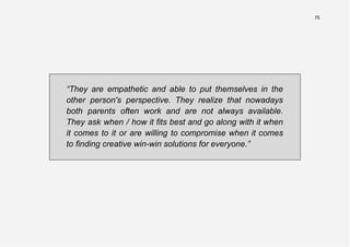 75
“They are empathetic and able to put themselves in the
other person's perspective. They realize that nowadays
both parents often work and are not always available.
They ask when / how it fits best and go along with it when
it comes to it or are willing to compromise when it comes
to finding creative win-win solutions for everyone.”
 