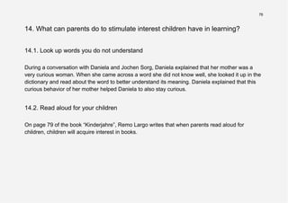 76
14. What can parents do to stimulate interest children have in learning?
14.1. Look up words you do not understand
During a conversation with Daniela and Jochen Sorg, Daniela explained that her mother was a
very curious woman. When she came across a word she did not know well, she looked it up in the
dictionary and read about the word to better understand its meaning. Daniela explained that this
curious behavior of her mother helped Daniela to also stay curious.
14.2. Read aloud for your children
On page 79 of the book “Kinderjahre”, Remo Largo writes that when parents read aloud for
children, children will acquire interest in books.
 