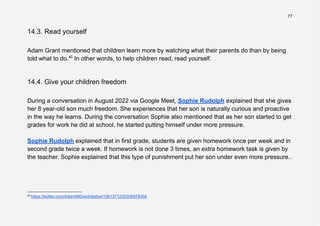 77
14.3. Read yourself
Adam Grant mentioned that children learn more by watching what their parents do than by being
told what to do.40
In other words, to help children read, read yourself.
14.4. Give your children freedom
During a conversation in August 2022 via Google Meet, Sophie Rudolph explained that she gives
her 8 year-old son much freedom. She experiences that her son is naturally curious and proactive
in the way he learns. During the conversation Sophie also mentioned that as her son started to get
grades for work he did at school, he started putting himself under more pressure.
Sophie Rudolph explained that in first grade, students are given homework once per week and in
second grade twice a week. If homework is not done 3 times, an extra homework task is given by
the teacher. Sophie explained that this type of punishment put her son under even more pressure..
40
https://twitter.com/AdamMGrant/status/1561371232506978304
 