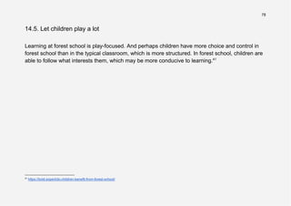 78
14.5. Let children play a lot
Learning at forest school is play-focused. And perhaps children have more choice and control in
forest school than in the typical classroom, which is more structured. In forest school, children are
able to follow what interests them, which may be more conducive to learning.41
41
https://bold.expert/do-children-benefit-from-forest-school/
 
