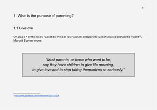 8
1. What is the purpose of parenting?
1.1 Give love
On page 7 of the book “Lasst die Kinder los: Warum entspannte Erziehung lebenstüchtig macht”1
,
Margrit Stamm wrote:
“Most parents, or those who want to be,
say they have children to give life meaning,
to give love and to stop taking themselves so seriously.”
1
https://www.goodreads.com/review/show/2512751574
 