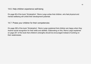 80
14.6. Help children experience well-being
On page 89 of the book “Kinderjahre”, Remo Largo writes that children, who feel physical and
mental wellbeing will unfold their development potential.
14.7. Praise your children for their competencies
On page 295 of the book “Kinderjahre”, Remo Largo explained that children are happy when they
receive social recognition for their skills and abilities. Elaborating on this, Remo Largo explained
on page 201 of the book that children's strengths should be encouraged instead of working on
their weaknesses.
 