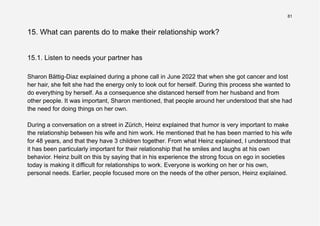 81
15. What can parents do to make their relationship work?
15.1. Listen to needs your partner has
Sharon Bättig-Diaz explained during a phone call in June 2022 that when she got cancer and lost
her hair, she felt she had the energy only to look out for herself. During this process she wanted to
do everything by herself. As a consequence she distanced herself from her husband and from
other people. It was important, Sharon mentioned, that people around her understood that she had
the need for doing things on her own.
During a conversation on a street in Zürich, Heinz explained that humor is very important to make
the relationship between his wife and him work. He mentioned that he has been married to his wife
for 48 years, and that they have 3 children together. From what Heinz explained, I understood that
it has been particularly important for their relationship that he smiles and laughs at his own
behavior. Heinz built on this by saying that in his experience the strong focus on ego in societies
today is making it difficult for relationships to work. Everyone is working on her or his own,
personal needs. Earlier, people focused more on the needs of the other person, Heinz explained.
 