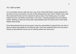 82
15.2. Split up tasks
In a conversation during a walk and over a cup of tea in May 2022 Esther Lopata explained that
she does not know any parents, who did not feel stressed when their child or children were small.
She mentioned that she and her husband Avi split up tasks in the following way: Avi worked
outside the home, and Esther solved tasks in the home - including preparing food and washing
clothes. Splitting up tasks and having clear responsibilities about who takes care of which tasks
helped reduce stress.
Flavio Nef explained that he and his partner share the responsibility of putting Emilio, the child, to
bed and taking responsibility for the following night. Flavio also explained that he and his partner
divided up big household chores such as washing clothes and vacuuming.42
42
https://www.stadt-zuerich.ch/sd/de/index/familien_kinder_jugendliche/beratung/Muetter_und_Vaeterberatung/ihre_haeufigsten_fragen/vaeter-emotional-ment
al-load/testimonial-mental-emotional-load.html
 