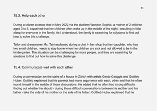 83
15.3. Help each other
During a citizen science chat in May 2022 via the platform Wonder, Sophia, a mother of 2 children
aged 3 to 5, explained that her children often wake up in the middle of the night - resulting in little
sleep for everyone in the family. As I understood, the family is searching for solutions to find out
how to solve this challenge.
Tailor and dressmaker Ms. Tairi explained during a chat in her shop that her daughter, who has
two small children, needs to stay home when her children are sick and not allowed to be in the
kindergarten. The situation can be challenging for more people, and they are searching for
solutions to find out how to solve this challenge.
15.4. Communicate well with each other
During a conversation on the stairs of a house in Zürich with artists Gerda Geuggis and Gottlieb
Huber, Gottlieb explained that his parents had many arguments with each, other and that he often
found himself in the middle of those discussions. He added that he often had strong difficulty
finding out whether he should - during these difficult conversations between his mother and his
father - take the side of his mother or the side of his father. Gottlieb Huber explained that he
 