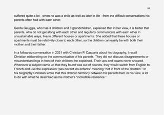 84
suffered quite a lot - when he was a child as well as later in life - from the difficult conversations his
parents often had with each other.
Gerda Geuggis, who has 3 children and 3 grandchildren, explained that in her view, it is better that
parents, who do not get along with each other and regularly communicate with each other in
unsustainable ways, live in different houses or apartments. She added that these houses or
apartments must be relatively close to each other, so the children can easily be with both their
mother and their father.
In a follow-up conversation in 2021 with Christian P. Casparis about his biography, I recall
Christian elaborating on the communication of his parents. They did not discuss disagreements or
misunderstandings in front of their children, he explained. Their ups and downs never showed.
Whenever a subject came up that they found was out of bounds, they would switch from English to
French and use the expression “pas devant les enfants” meaning “not in front of the children.” In
his biography Christian wrote that this chronic harmony between his parents had, in his view, a lot
to do with what he described as his mother’s “incredible resilience.”
 