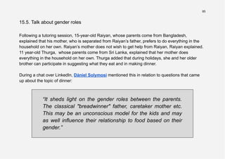 85
15.5. Talk about gender roles
Following a tutoring session, 15-year-old Raiyan, whose parents come from Bangladesh,
explained that his mother, who is separated from Raiyan’s father, prefers to do everything in the
household on her own. Raiyan’s mother does not wish to get help from Raiyan, Raiyan explained.
11 year-old Thurga, whose parents come from Sri Lanka, explained that her mother does
everything in the household on her own. Thurga added that during holidays, she and her older
brother can participate in suggesting what they eat and in making dinner.
During a chat over LinkedIn, Dániel Solymosi mentioned this in relation to questions that came
up about the topic of dinner:
“It sheds light on the gender roles between the parents.
The classical "breadwinner" father, caretaker mother etc.
This may be an unconscious model for the kids and may
as well influence their relationship to food based on their
gender.”
 