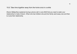86
15.6. Take time together away from the home once in a while
Sharon Bättig-Diaz explained during a phone call in June 2022 that you need to water your
relationship to make it bloom. When she had children she and her family went away now and then
to nurse their relationship.
 