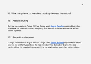 88
16. What can parents do to make a break-up between them work?
16.1. Accept everything
During a conversation in August 2022 via Google Meet, Sophie Rudolph explained that in her
experience it is important to accept everything. This was difficult for her because she felt hurt,
Sophie explained.
16.2. Respect the other parent
During a conversation in August 2022 via Google Meet, Sophie Rudolph explained that respect
between her and her husband was the most important thing during their divorce. She also
mentioned that it is important to understand that not only the other person has made mistakes.
 