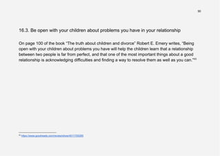90
16.3. Be open with your children about problems you have in your relationship
On page 100 of the book “The truth about children and divorce” Robert E. Emery writes, “Being
open with your children about problems you have will help the children learn that a relationship
between two people is far from perfect, and that one of the most important things about a good
relationship is acknowledging difficulties and finding a way to resolve them as well as you can.”43
43
https://www.goodreads.com/review/show/4011705285
 