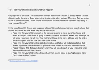 91
16.4. Tell your children exactly what will happen
On page 100 of the book “The truth about children and divorce” Robert E. Emery writes, “All that
children under the age of 3 can absorb is a simple explanation such as "Mom and Dad are going
to live in different houses." Even simple explanations like this need to be repeated frequently to
very young children.44
In the book Robert E. Emery also suggests telling children of divorced parents exactly where their
mother and father will live, when they will be with whom:
● Page 116: Tell your children which of the parents is going to move out of the house and
when. Example: “Your father is going to move out of this house in x weeks. In a few days he
will show you where he will live. Your mother will keep living here - at least until the end of
this school year. She will look for a new place to live.”
● Page 116: Tell your children that both their mother and father will find places to live that
makes it possible for the children to go to the same school as now and see their friends.
● Pages 106 and 116: Tell your children when they will be with each of you - including what
days the children will sleep where.
● Page 113: Tell your children how they will get from Mom's place to Dad's place and from
Dad's place to Mom's place.
44
https://www.goodreads.com/review/show/4011705285
 