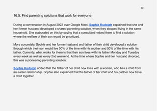 92
16.5. Find parenting solutions that work for everyone
During a conversation in August 2022 over Google Meet, Sophie Rudolph explained that she and
her former husband developed a shared parenting solution, when they stopped living in the same
household. She elaborated on this by saying that a consultant helped them to find a solution
where the welfare of their son would be prioritized.
More concretely, Sophie and her former husband and father of their child developed a solution
through which their son would live 50% of the time with his mother and 50% of the time with his
father. Currently, what works for them is that their son lives with his father Monday and Tuesday
every week as well as every 2nd weekend. At the time where Sophie and her husband divorced,
this was a pioneering parenting solution.
Sophie Rudolph added that the father of her child now lives with a woman, who has a child from
an earlier relationship. Sophie also explained that the father of her child and his partner now have
a child together.
 