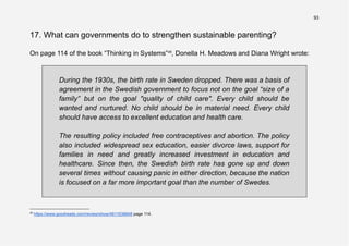 93
17. What can governments do to strengthen sustainable parenting?
On page 114 of the book “Thinking in Systems”45
, Donella H. Meadows and Diana Wright wrote:
During the 1930s, the birth rate in Sweden dropped. There was a basis of
agreement in the Swedish government to focus not on the goal “size of a
family” but on the goal "quality of child care". Every child should be
wanted and nurtured. No child should be in material need. Every child
should have access to excellent education and health care.
The resulting policy included free contraceptives and abortion. The policy
also included widespread sex education, easier divorce laws, support for
families in need and greatly increased investment in education and
healthcare. Since then, the Swedish birth rate has gone up and down
several times without causing panic in either direction, because the nation
is focused on a far more important goal than the number of Swedes.
45
https://www.goodreads.com/review/show/4811638848 page 114.
 