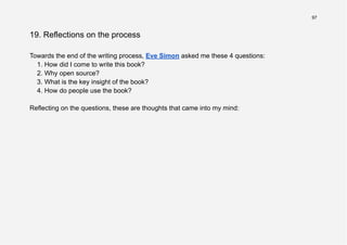 97
19. Reflections on the process
Towards the end of the writing process, Eve Simon asked me these 4 questions:
1. How did I come to write this book?
2. Why open source?
3. What is the key insight of the book?
4. How do people use the book?
Reflecting on the questions, these are thoughts that came into my mind:
 