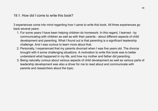 98
19.1. How did I come to write this book?
3 experiences come into mind regarding how I came to write this book. All three experiences go
back several years:
1. For some years I have been helping children do homework. In this regard, I learned - by
communicating with children as well as with their parents - about different aspects of child
development and parenting. What I found out is that parenting is a significant leadership
challenge. And I was curious to learn more about that.
2. Personally, I experienced that my parents divorced when I was five years old. The divorce
brought with it some challenging situations. A motivation to write this book was to better
understand what happened in my life, and how my mother and father did parenting.
3. Being naturally curious about various aspects of child development as well as various parts of
leadership development was also a driver for me to read about and communicate with
parents and researchers about the topic.
 