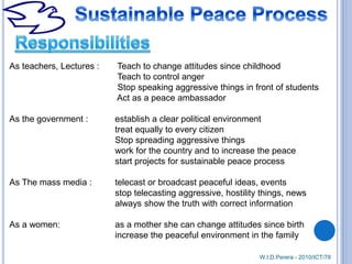 W.I.D.Perera - 2010/ICT/78
As teachers, Lectures : Teach to change attitudes since childhood
Teach to control anger
Stop speaking aggressive things in front of students
Act as a peace ambassador
As the government : establish a clear political environment
treat equally to every citizen
Stop spreading aggressive things
work for the country and to increase the peace
start projects for sustainable peace process
As The mass media : telecast or broadcast peaceful ideas, events
stop telecasting aggressive, hostility things, news
always show the truth with correct information
As a women: as a mother she can change attitudes since birth
increase the peaceful environment in the family
 