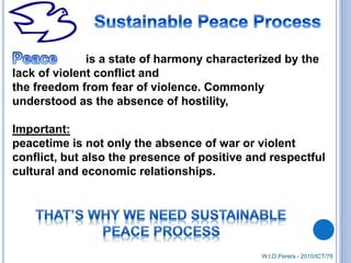 is a state of harmony characterized by the
lack of violent conflict and
the freedom from fear of violence. Commonly
understood as the absence of hostility,
Important:
peacetime is not only the absence of war or violent
conflict, but also the presence of positive and respectful
cultural and economic relationships.
W.I.D.Perera - 2010/ICT/78
 