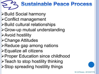 Build Social harmony
Conflict management
Build cultural relationships
Grow-up mutual understanding
Avoid hostility
Change Attitudes
Reduce gap among nations
Equalize all citizens
Proper Education since childhood
Teach to stop hostility thinking
Stop spreading hostility things
W.I.D.Perera - 2010/ICT/78
 