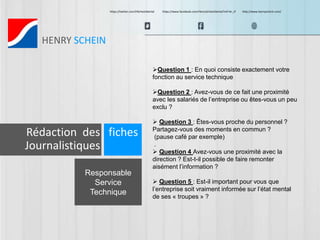 https://twitter.com/HScheinDental https://www.facebook.com/HenryScheinDental?ref=br_tf http://www.henryschein.com/ 
HENRY SCHEIN 
Responsable 
Service 
Technique 
Question 1 : En quoi consiste exactement votre 
fonction au service technique 
Question 2 : Avez-vous de ce fait une proximité 
avec les salariés de l’entreprise ou êtes-vous un peu 
exclu ? 
 Question 3 : Êtes-vous proche du personnel ? 
Partagez-vous des moments en commun ? 
(pause café par exemple) 
. 
 Question 4 Avez-vous une proximité avec la 
direction ? Est-t-il possible de faire remonter 
aisément l’information ? 
 Question 5 : Est-il important pour vous que 
l’entreprise soit vraiment informée sur l’état mental 
de ses « troupes » ? 
Rédaction des fiches 
Journalistiques 
 