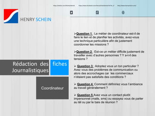 https://twitter.com/HScheinDental https://www.facebook.com/HenryScheinDental?ref=br_tf http://www.henryschein.com/ 
HENRY SCHEIN 
Coordinateur 
Question 1 : Le métier de coordinateur est-il de 
faire le lien et de planifier les activités, avez-vous 
une technique particulière afin de justement 
coordonner les missions ? 
Question 2 : Est-ce un métier difficile justement de 
travailler avec d’autres personnes ? Y a-t-il des 
tensions ? 
 Question 3 : Adoptez vous un ton particulier ? 
Avez vous des problèmes de communication ou 
alors des accrochages car les commerciaux 
n’étaient pas satisfaits des conditions ? 
 Question 4 :Comment définiriez vous l’ambiance 
au travail généralement ? 
 Question 5 Avez vous un contact plutôt 
impersonnel (mails, sms) ou essayez vous de parler 
au tél ou par le bais de réunion ? 
Rédaction des fiches 
Journalistiques 
 