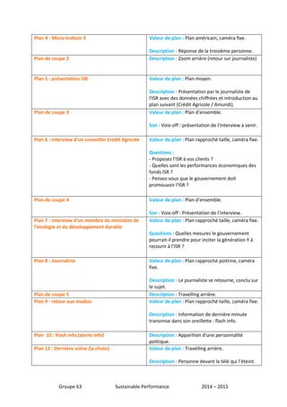 Plan 4 : Micro trottoir 3 Valeur de plan : Plan américain, caméra fixe. 
Description : Réponse de la troisième personne. 
Plan de coupe 2 Description : Zoom arrière (retour sur journaliste) 
Plan 5 : présentation ISR Valeur de plan : Plan moyen. 
Description : Présentation par le journaliste de 
l'ISR avec des données chiffrées et introduction au 
plan suivant (Crédit Agricole / Amundi). 
Plan de coupe 3 Valeur de plan : Plan d'ensemble. 
Son : Voix-off : présentation de l'interview à venir. 
Plan 6 : Interview d'un conseiller Crédit Agricole Valeur de plan : Plan rapproché taille, caméra fixe. 
Questions : 
- Proposez l'ISR à vos clients ? 
- Quelles sont les performances économiques des 
fonds ISR ? 
- Pensez-vous que le gouvernement doit 
promouvoir l'ISR ? 
Plan de coupe 4 Valeur de plan : Plan d'ensemble. 
Son : Voix-off : Présentation de l'interview. 
Plan 7 : interview d'un membre du ministère de 
l’écologie et du développement durable 
Valeur de plan : Plan rapproché taille, caméra fixe. 
Questions : Quelles mesures le gouvernement 
pourrait-il prendre pour inciter la génération Y à 
recourir à l'ISR ? 
Plan 8 : Journaliste Valeur de plan : Plan rapproché poitrine, caméra 
fixe. 
Description : Le journaliste se retourne, conclu sur 
le sujet. 
Plan de coupe 5 Description : Travelling arrière. 
Plan 9 : retour aux studios Valeur de plan : Plan rapproché taille, caméra fixe. 
Description : Information de dernière minute 
transmise dans son oreillette : flash info. 
Plan 10 : Flash info (alerte info) Description : Apparition d'une personnalité 
politique. 
Plan 11 : Dernière scène (la chute) Valeur de plan : Travelling arrière. 
Description : Personne devant la télé qui l’éteint. 
Groupe 63 Sustainable Performance 2014 – 2015 
 