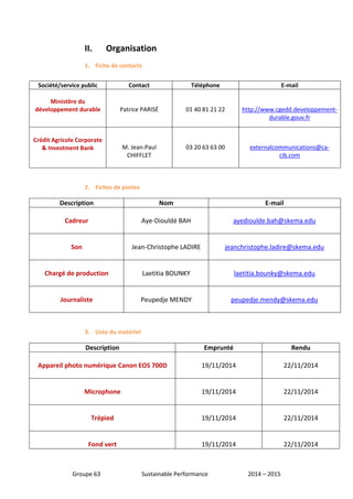 II. Organisation 
1. Fiche de contacts 
Société/service public Contact Téléphone E-mail 
Ministère du 
développement durable 
Patrice PARISÉ 
01 40 81 21 22 
http://www.cgedd.developpement-durable. 
2. Fiches de postes 
Description Nom E-mail 
Cadreur 
Aye-Diouldé BAH 
ayedioulde.bah@skema.edu 
Son 
Jean-Christophe LADIRE 
jeanchristophe.ladire@skema.edu 
Chargé de production 
Laetitia BOUNKY 
laetitia.bounky@skema.edu 
Journaliste 
Peupedje MENDY 
peupedje.mendy@skema.edu 
3. Liste du matériel 
Description Emprunté Rendu 
Appareil photo numérique Canon EOS 700D 
19/11/2014 
22/11/2014 
Microphone 
19/11/2014 
22/11/2014 
Trépied 
19/11/2014 
22/11/2014 
Fond vert 
19/11/2014 
22/11/2014 
Groupe 63 Sustainable Performance 2014 – 2015 
gouv.fr 
Crédit Agricole Corporate 
& Investment Bank 
M. Jean-Paul 
CHIFFLET 
03 20 63 63 00 
externalcommunications@ca-cib. 
com 
 
