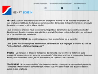 https://twitter.com/HScheinDental https://www.facebook.com/HenryScheinDental?ref=br_tf http://www.henryschein.com/ 
HENRY SCHEIN 
RÉSUMÉ : Alors qu’avec la mondialisation les entreprises leaders sur les marchés doivent être de 
plus en plus compétitives, il est plus que jamais question de la place de la performance des employés 
dans cette course au profit et à la rentabilité. 
Nous avons donc choisi de nous concentrer sur la politique de formation qu’une entreprise leader 
d’équipement dentaire propose à ses salariés et ainsi vérifier si ces cycles de formation ont un impact 
sur la performance des travailleurs. 
QUESTION CENTRALE : La problématique que nous avons choisie est la suivante : 
Dans quelle mesure les cycles de formation permettent-ils aux employés d’évoluer au sein de 
l’entreprise tout en la faisant prospérer ? 
PUBLIC : Le manager et directeur de l’agence de Marseille pour identifier le traitement qu’ils 
réservent à leurs employés en terme de formation et d’intégration, ainsi que le responsable du service 
technique et un vendeur interrogés sur leur ressenti par rapport à ces formations. 
TRAITEMENT : Nous avons décidé d’interviewer un directeur d’une grande succursale régionale de 
l’entreprise à Marseille et de confronter son point de vue avec celui de son chef d’agence et deux 
autres de ses employés. 
 