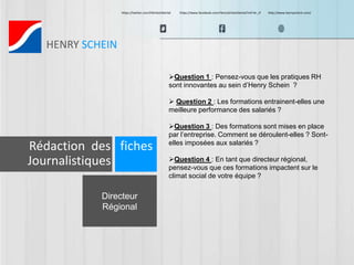 https://twitter.com/HScheinDental https://www.facebook.com/HenryScheinDental?ref=br_tf http://www.henryschein.com/ 
HENRY SCHEIN 
Directeur 
Régional 
Question 1 : Pensez-vous que les pratiques RH 
sont innovantes au sein d’Henry Schein ? 
 Question 2 : Les formations entrainent-elles une 
meilleure performance des salariés ? 
Question 3 : Des formations sont mises en place 
par l’entreprise. Comment se déroulent-elles ? Sont-elles 
imposées aux salariés ? 
Question 4 : En tant que directeur régional, 
pensez-vous que ces formations impactent sur le 
climat social de votre équipe ? 
Rédaction des fiches 
Journalistiques 
 