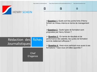 https://twitter.com/HScheinDental https://www.facebook.com/HenryScheinDental?ref=br_tf http://www.henryschein.com/ 
HENRY SCHEIN 
Chef 
D’agence 
Question 1 :Quels sont les points forts d’Henry 
Schein au niveau interne en terme de management 
? 
Question 2 : Quels types de formation sont 
proposées par Henry Schein ? 
 Question 3 : En terme de résultats et de 
performance des salariés, les cycles de formation 
sont-ils réellement efficaces ? 
. 
 Question 4 : Avez-vous participé vous aussi à ces 
formations ? Que vous ont-elles apportés ? 
Rédaction des fiches 
Journalistiques 
 