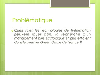 Problématique
›  Quels

rôles les technologies de l'information
peuvent jouer dans la recherche d'un
management plus écologique et plus efficient
dans le premier Green Office de France ?  

 