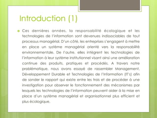 Introduction (1)
› 

Ces dernières années, la responsabilité écologique et les
technologies de l’information sont devenues indissociables de tout
processus managérial. D’un côté, les entreprises s’engagent à mettre
en place un système managérial orienté vers la responsabilité
environnementale. De l’autre, elles intègrent les technologies de
l’information à leur système institutionnel visant ainsi une amélioration
continue des produits, pratiques et procédés. A travers notre
problématique, nous avons essayé de rassembler Management,
Développement Durable et Technologies de l’Information (IT’s) afin
de sonder le rapport qui existe entre les trois et de procéder à une
investigation pour observer le fonctionnement des mécanismes par
lesquels les technologies de l’information peuvent aider à la mise en
place d’un système managérial et organisationnel plus efficient et
plus écologique.  

 