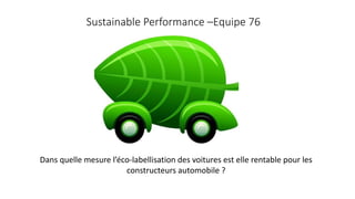 Sustainable Performance –Equipe 76 
Dans quelle mesure l’éco-labellisation des voitures est elle rentable pour les 
constructeurs automobile ? 
 